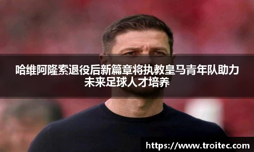 哈维阿隆索退役后新篇章将执教皇马青年队助力未来足球人才培养